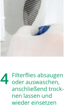4	Filterfliesabsaugen oderauswaschen, anschließendtrock-nenlassenund wiedereinsetzen